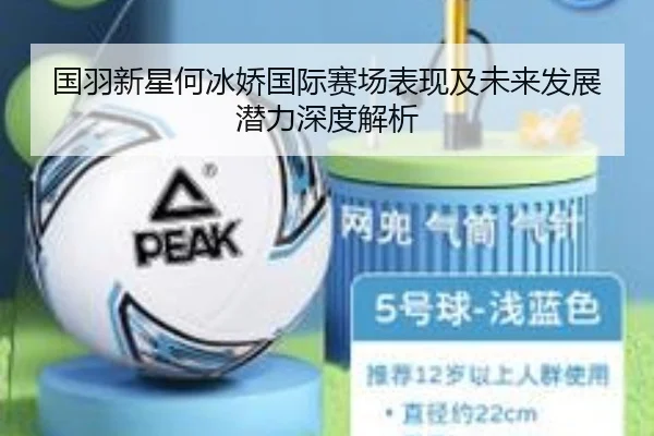 国羽新星何冰娇国际赛场表现及未来发展潜力深度解析（Manbetx）